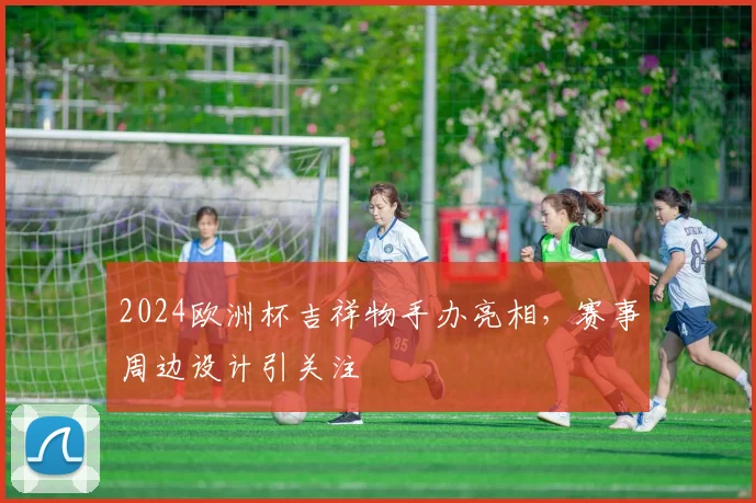 2024欧洲杯吉祥物手办亮相，赛事周边设计引关注