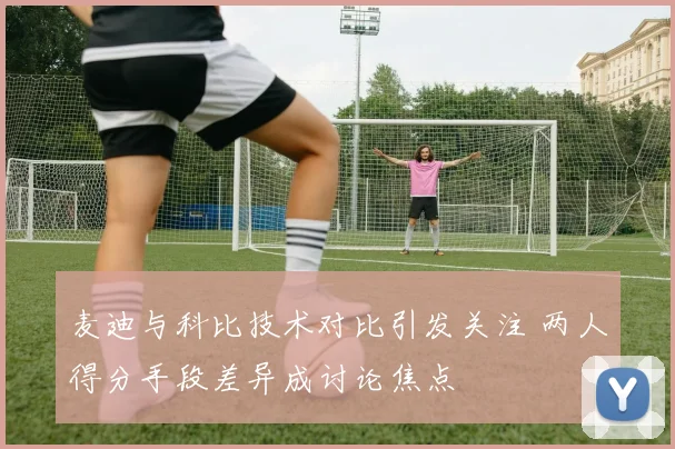麦迪与科比技术对比引发关注 两人得分手段差异成讨论焦点